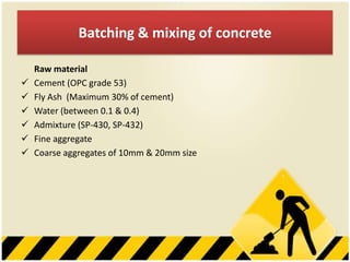Batching & mixing of concrete







Raw material
Cement (OPC grade 53)
Fly Ash (Maximum 30% of cement)
Water (between 0.1 & 0.4)
Admixture (SP-430, SP-432)
Fine aggregate
Coarse aggregates of 10mm & 20mm size

 