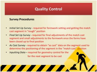 Quality Control
Survey Procedures
• Initial Set Up Survey - required for formwork setting and getting the match
cast segment in “rough” position
• Final Set Up Survey - required for final adjustments of the match cast
segment and small adjustments to the formwork once the forms have
been closed up to final position
• As Cast Survey - required to obtain “as cast” data on the segment used to
determine the positioning of the segment in the “match cast” position
• Inputting Data – required for geometry control for the
for the next segment to be cast

 