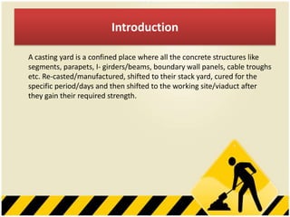 Introduction
A casting yard is a confined place where all the concrete structures like
segments, parapets, I- girders/beams, boundary wall panels, cable troughs
etc. Re-casted/manufactured, shifted to their stack yard, cured for the
specific period/days and then shifted to the working site/viaduct after
they gain their required strength.

 