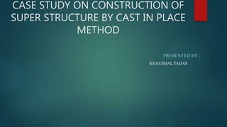 CASE STUDY ON CONSTRUCTION OF
SUPER STRUCTURE BY CAST IN PLACE
METHOD
PRESENTED BY :
KHAUSHAL TADAS
 