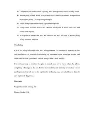 3) Transporting the reinforcement cage may bend at any point because of its long length.
4) When a piling is done, within 20 days there should not be done another piling close to
the previous piling. This may damage that pile.
5) During piling work reinforcement cage can be displaced.
6) Piling cannot be done under water. Because boring can be filled with water and
causes harm in piling.
7) In the practical construction work pile shoes are not used. It is used in pre-cast piling
for big structural purposes.
Conclusion:
Cast in situ piling is favorable than other piling processes. Because there is no waste of time
and materials so it is economical and can be cast into exact length. It can bear heavier load
and transfer it to the ground soil. Also the transportation cost is not high.
It is not necessary to reinforce the pile in normal cases or in places where the pile is
completely submerged in the soil. But for more stability and durability of structure we use
reinforcement. Over all, cast in situ is preferable for bearing huge amount of load as it can be
cast deep inside the ground.
Reference:
Chayabithi eastern housing ltd.
Basabo, Dhaka-1214.
 