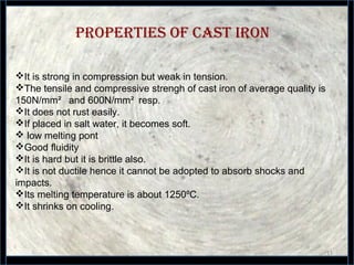 PROPERTIES OF CAST IRON
11
It is strong in compression but weak in tension.
The tensile and compressive strengh of cast iron of average quality is
150N/mm² and 600N/mm² resp.
It does not rust easily.
If placed in salt water, it becomes soft.
 low melting pont
Good fluidity
It is hard but it is brittle also.
It is not ductile hence it cannot be adopted to absorb shocks and
impacts.
Its melting temperature is about 1250 C.⁰
It shrinks on cooling.
 