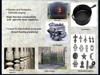 14
Stoves and firebacks,
Vehicles engine
(High thermal conductivity
and specific heat capacity)
Car Engine
Used for Decorative purposes:
Stoves
Cookware
(Good fluidity,elasticity)
Design made on
column
gate design Decorative pattern
 