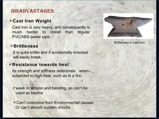 15
DIsADvANTAGEs:
Cast Iron Weight
Cast iron is very heavy, and consequently is
mush harder to install than regular
PVC/ABS sewer pipe.
Brittleness
It is quite brittle and if accidentally knocked
will easily break.
Brittleness in cast Iron
Its strength and stiffness deteriorate when
subjected to high heat, such as in a fire.
weak in tension and bending, so can’t be
used as beams
Can’t overcome from Environmental causes
Or can’t absorb sudden shocks
Resistance towards heat
 