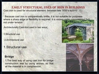 EARLy sTRuCTuRAL usEs OF IRON IN buILDINGs
16
Cast iron is used for structural element between late 1830’s to1910
Because cast iron is comparatively brittle, it is not suitable for purposes
where a sharp edge or flexibility is required. It is strong under compression, but
not under tension
Architecturally Cast-Iron used in two ways:
1.Structural use
2.Architectural use
1.Structural use
1.The best way of using cast iron for bridge
construction was by using arches, so that
all the material is in compression.
Bridge
 