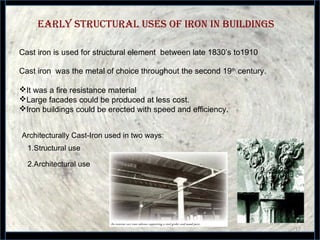 EARLy sTRuCTuRAL usEs OF IRON IN buILDINGs
17
Cast iron is used for structural element between late 1830’s to1910
Architecturally Cast-Iron used in two ways:
1.Structural use
2.Architectural use
Cast iron was the metal of choice throughout the second 19th
century.
It was a fire resistance material
Large facades could be produced at less cost.
Iron buildings could be erected with speed and efficiency.
 