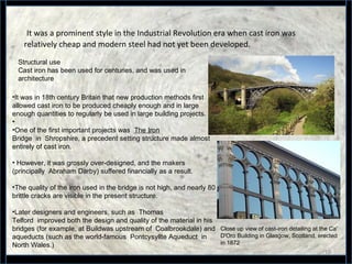 It was a prominent style in the Industrial Revolution era when cast iron was
relatively cheap and modern steel had not yet been developed.
18
Structural use
Cast iron has been used for centuries, and was used in
architecture
•It was in 18th century Britain that new production methods first
allowed cast iron to be produced cheaply enough and in large
enough quantities to regularly be used in large building projects.
•
•One of the first important projects was The Iron
Bridge in Shropshire, a precedent setting structure made almost
entirely of cast iron.
• However, it was grossly over-designed, and the makers
(principally Abraham Darby) suffered financially as a result.
•The quality of the iron used in the bridge is not high, and nearly 80
brittle cracks are visible in the present structure.
•Later designers and engineers, such as Thomas
Telford improved both the design and quality of the material in his
bridges (for example, at Buildwas upstream of Coalbrookdale) and
aqueducts (such as the world-famous Pontcysyllte Aqueduct in
North Wales.)
Close up view of cast-iron detailing at the Ca'
D'Oro Building in Glasgow, Scotland, erected
in 1872
 
