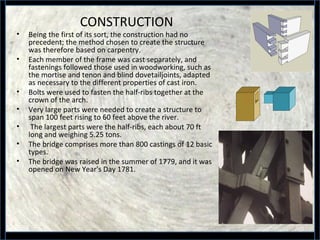 CONSTRUCTION
• Being the first of its sort, the construction had no
precedent; the method chosen to create the structure
was therefore based on carpentry.
• Each member of the frame was cast separately, and
fastenings followed those used in woodworking, such as
the mortise and tenon and blind dovetailjoints, adapted
as necessary to the different properties of cast iron.
• Bolts were used to fasten the half-ribs together at the
crown of the arch.
• Very large parts were needed to create a structure to
span 100 feet rising to 60 feet above the river.
• The largest parts were the half-ribs, each about 70 ft
long and weighing 5.25 tons.
• The bridge comprises more than 800 castings of 12 basic
types.
• The bridge was raised in the summer of 1779, and it was
opened on New Year's Day 1781.
 