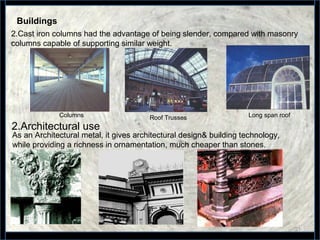 21
Columns Roof Trusses Long span roof
2.Cast iron columns had the advantage of being slender, compared with masonry
columns capable of supporting similar weight.
Buildings
2.Architectural use
As an Architectural metal, it gives architectural design& building technology,
while providing a richness in ornamentation, much cheaper than stones.
 