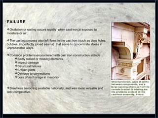 23
FAILURE
:
Oxidation or rusting occurs rapidly when cast iron is exposed to
moisture or air.
The casting process also left flaws in the cast iron (such as blow holes,
bubbles, imperfectly joined seams) that serve to concentrate stress in
unpredictable ways.
Common problems encountered with cast iron construction include
Badly rusted or missing elements.
Impact damage
Structural failures
Broken joints
Damage to connections
Loss of anchorage in masonry
Steel was becoming available nationally, and was more versatile and
cost competative.
 