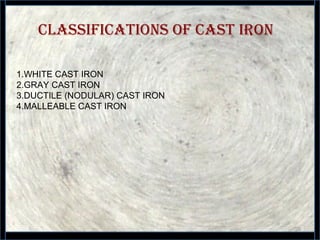 ClassifiCations of Cast iron
26
1.WHITE CAST IRON
2.GRAY CAST IRON
3.DUCTILE (NODULAR) CAST IRON
4.MALLEABLE CAST IRON
 