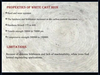 properties of WHite Cast iron
28
Hard and wear resistant
The hardness and brittleness increases as the carbon content increases.
Hardness Brinell 375 to 600.
Tensile strength 20000 to 70000 psi.
Compressive strength 200000 to 250000.
limitations
Because of extreme brittleness and lack of machinability, white irons find 
limited engineering applications.
 