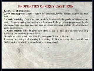 properties of Grey Cast iron
31
1. Low cost of production
2.Low melting point: (1150°—1250°C) of cast irons, several hundred degrees less than 
steel.
3. Good Castability: Cast irons have excellent fluidity and take good mould-impressions 
easily. Graphite having low density is voluminous. Its large volume compensates for the 
shrinkage. Gray iron, thus, does not need shrinkage allowance at all to take almost exact 
casting impressions.
4. Good machinability of gray cast iron  is  due  to  easy  and  discontinuous  chip 
formation due to brittle graphite flakes. 
Graphite serves as a solid lubricant decreasing coefficient of friction. 
It  smears  the  cutting  tool  allowing  free  sliding  of  chips  increasing  thus,  tool  life  too. 
(White cast irons, due to high hardness, are unmachinable).
 