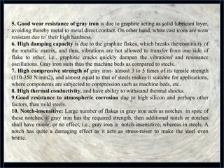 32
5. Good wear resistance of gray iron is due to graphite acting as solid lubricant layer, 
avoiding thereby metal to metal direct contact. On other hand, white cast irons are wear 
resistant due to’ their high hardness.
6. High damping capacity is due to the graphite flakes, which breaks the continuity of 
the metallic matrix, and thus, vibrations are not allowed to transfer from one side of 
flake  to  other,  i.e.,  graphitic  cracks  quickly  dampen  the  vibrations  and  resonance 
oscillations. Gray iron suits thus the machine beds as compared to steels.
7. High compressive strength of gray iron- almost 3 to 5 times of its tensile strength 
(110-350 N/mm2), and almost equal to that of steels makes it suitable for applications, 
where components are subjected to compression such as machine beds, etc.
8. High thermal conductivity, and have ability to withstand thermal shocks.
9.Good resistance to atmospheric corrosion  due to  high  silicon  and  perhaps other 
factors, than mild steels.
10. Notch-insensitive: Large number of flakes in gray iron acts as notches  in spite of 
these notches, if gray iron has the required strength, then additional notch or notches 
shall have minor, or no effect, i.e., gray iron is  notch-insensitive; whereas in steels. A 
notch  has  quite  a  damaging  effect  as  it  acts  as  stress-raiser  to  make  the  steel  even 
brittle.   
 