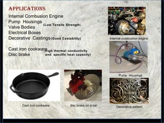 33
appliCations
Internal Combusion Engine
Pump Housings
Valve Bodies
Electrical Boxes
Decorative Castings
Cast iron cookware
Disc brake
(High thermal conductivity
and specific heat capacity)
(Low Tensile Strength)
Internal combustion engine
Pump Housings
disc brake on a carCast iron cookware
(Good Castability)
Decorative pattern
 