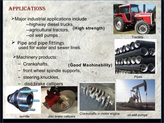 39
applications
 Pipe and pipe fittings
Major industrial applications include
--highway diesel trucks,
--agricultural tractors,
--oil well pumps.
– Crankshafts,
– front wheel spindle supports,
– steering knuckles,
– disc brake callipers
used for water and sewer lines.
Pipes
(High strength)
Machinery products:
Tracters
spindle
(Good Machinability)
oil well pumpsCrankshafts in motor engine
disc brake callipers
 