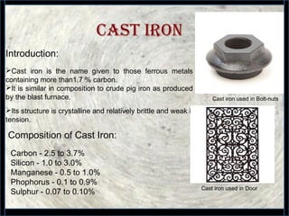 7
CAST IRON
Cast iron used in Door
Cast iron used in Bolt-nuts
Cast iron is the name given to those ferrous metals
containing more than1.7 % carbon.
It is similar in composition to crude pig iron as produced
by the blast furnace.
Its structure is crystalline and relatively brittle and weak in
tension.
Composition of Cast Iron:
Carbon - 2.5 to 3.7%
Silicon - 1.0 to 3.0%
Manganese - 0.5 to 1.0%
Phophorus - 0.1 to 0.9%
Sulphur - 0.07 to 0.10%
Introduction:
 