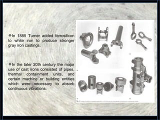 9
In 1885 Turner added ferrosilicon
to white iron to produce stronger
gray iron castings.
In the later 20th century the major
use of cast irons consisted of pipes,
thermal containment units, and
certain machine or building entities
which were necessary to absorb
continuous vibrations.
 