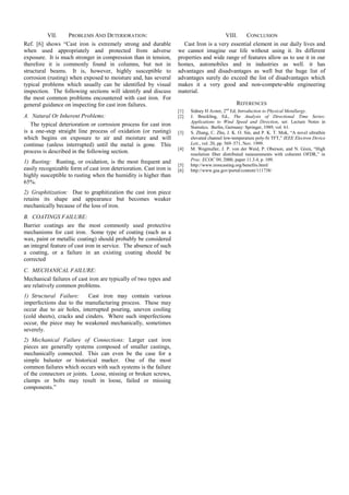 VII. PROBLEMS AND DETERIORATION: 
Ref. [6] shows ―Cast iron is extremely strong and durable when used appropriately and protected from adverse exposure. It is much stronger in compression than in tension, therefore it is commonly found in columns, but not in structural beams. It is, however, highly susceptible to corrosion (rusting) when exposed to moisture and, has several typical problems which usually can be identified by visual inspection. The following sections will identify and discuss the most common problems encountered with cast iron. For general guidance on inspecting for cast iron failures. 
A. Natural Or Inherent Problems: 
The typical deterioration or corrosion process for cast iron is a one-step straight line process of oxidation (or rusting) which begins on exposure to air and moisture and will continue (unless interrupted) until the metal is gone. This process is described in the following section. 
1) Rusting: Rusting, or oxidation, is the most frequent and easily recognizable form of cast iron deterioration. Cast iron is highly susceptible to rusting when the humidity is higher than 65%. 
2) Graphitization: Due to graphitization the cast iron piece retains its shape and appearance but becomes weaker mechanically because of the loss of iron. 
B. COATINGS FAILURE: 
Barrier coatings are the most commonly used protective mechanisms for cast iron. Some type of coating (such as a wax, paint or metallic coating) should probably be considered an integral feature of cast iron in service. The absence of such a coating, or a failure in an existing coating should be corrected 
C. MECHANICAL FAILURE: 
Mechanical failures of cast iron are typically of two types and are relatively common problems. 
1) Structural Failure: Cast iron may contain various imperfections due to the manufacturing process. These may occur due to air holes, interrupted pouring, uneven cooling (cold sheets), cracks and cinders. Where such imperfections occur, the piece may be weakened mechanically, sometimes severely. 
2) Mechanical Failure of Connections: Larger cast iron pieces are generally systems composed of smaller castings, mechanically connected. This can even be the case for a simple baluster or historical marker. One of the most common failures which occurs with such systems is the failure of the connectors or joints. Loose, missing or broken screws, clamps or bolts may result in loose, failed or missing components.‖ 
VIII. CONCLUSION 
Cast Iron is a very essential element in our daily lives and we cannot imagine our life without using it. Its different properties and wide range of features allow us to use it in our homes, automobiles and in industries as well. it has advantages and disadvantages as well but the huge list of advantages surely do exceed the list of disadvantages which makes it a very good and non-compete-able engineering material. 
REFERENCES 
[1] Sidney H Avner, 2nd Ed, Introduction to Physical Metullargy. 
[2] J. Breckling, Ed., The Analysis of Directional Time Series: Applications to Wind Speed and Direction, ser. Lecture Notes in Statistics. Berlin, Germany: Springer, 1989, vol. 61. 
[3] S. Zhang, C. Zhu, J. K. O. Sin, and P. K. T. Mok, ―A novel ultrathin elevated channel low-temperature poly-Si TFT,‖ IEEE Electron Device Lett., vol. 20, pp. 569–571, Nov. 1999. 
[4] M. Wegmuller, J. P. von der Weid, P. Oberson, and N. Gisin, ―High resolution fiber distributed measurements with coherent OFDR,‖ in Proc. ECOC’00, 2000, paper 11.3.4, p. 109. 
[5] http://www.ironcasting.org/benefits.html/ 
[6] http://www.gsa.gov/portal/content/111738/ 