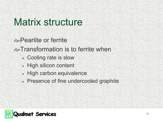 11
Matrix structure
Pearlite or ferrite
Transformation is to ferrite when
 Cooling rate is slow
 High silicon content
 High carbon equivalence
 Presence of fine undercooled graphite
 