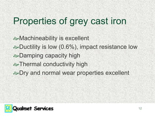 12
Properties of grey cast iron
Machineability is excellent
Ductility is low (0.6%), impact resistance low
Damping capacity high
Thermal conductivity high
Dry and normal wear properties excellent
 