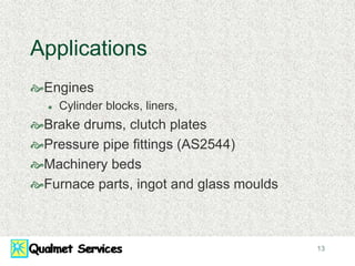 13
Applications
Engines
 Cylinder blocks, liners,
Brake drums, clutch plates
Pressure pipe fittings (AS2544)
Machinery beds
Furnace parts, ingot and glass moulds
 