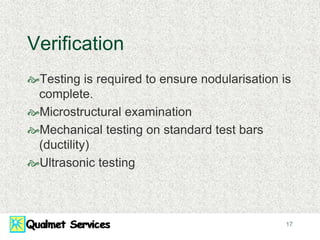 17
Verification
Testing is required to ensure nodularisation is
complete.
Microstructural examination
Mechanical testing on standard test bars
(ductility)
Ultrasonic testing
 