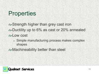 18
Properties
Strength higher than grey cast iron
Ductility up to 6% as cast or 20% annealed
Low cost
 Simple manufacturing process makes complex
shapes
Machineability better than steel
 