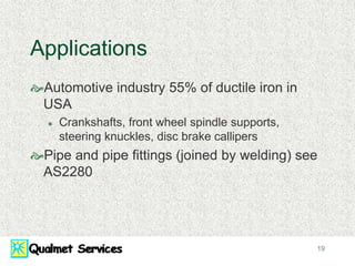 19
Applications
Automotive industry 55% of ductile iron in
USA
 Crankshafts, front wheel spindle supports,
steering knuckles, disc brake callipers
Pipe and pipe fittings (joined by welding) see
AS2280
 