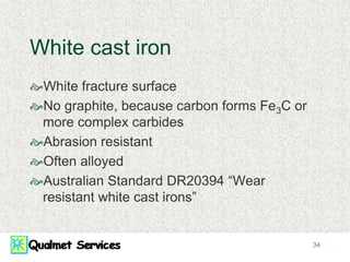 34
White cast iron
White fracture surface
No graphite, because carbon forms Fe3C or
more complex carbides
Abrasion resistant
Often alloyed
Australian Standard DR20394 “Wear
resistant white cast irons”
 