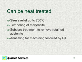 49
Can be heat treated
Stress relief up to 700˚C
Tempering of martensite
Subzero treatment to remove retained
austenite
Annealing for machining followed by QT
 
