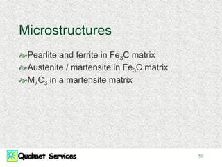 50
Microstructures
Pearlite and ferrite in Fe3C matrix
Austenite / martensite in Fe3C matrix
M7C3 in a martensite matrix
 