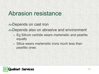 51
Abrasion resistance
Depends on cast iron
Depends also on abrasive and environment
 Eg Silicon carbide wears martensitic and pearlite
equally
 Silica wears martensitic irons much less than
pearlitic ones
 