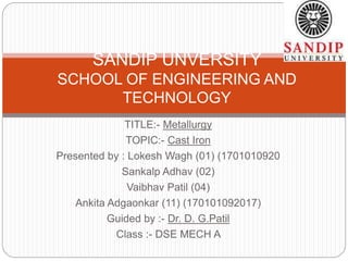 TITLE:- Metallurgy
TOPIC:- Cast Iron
Presented by : Lokesh Wagh (01) (1701010920
Sankalp Adhav (02)
Vaibhav Patil (04)
Ankita Adgaonkar (11) (170101092017)
Guided by :- Dr. D. G.Patil
Class :- DSE MECH A
SANDIP UNVERSITY
SCHOOL OF ENGINEERING AND
TECHNOLOGY
 