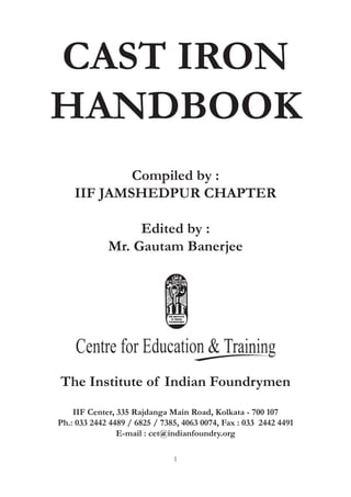 1
CAST IRON
HANDBOOK
IIF Center, 335 Rajdanga Main Road, Kolkata - 700 107
Ph.: 033 2442 4489 / 6825 / 7385, 4063 0074, Fax : 033 2442 4491
E-mail : cet@indianfoundry.org
The Institute of Indian Foundrymen
Compiled by :
IIF JAMSHEDPUR CHAPTER
Edited by :
Mr. Gautam Banerjee
 