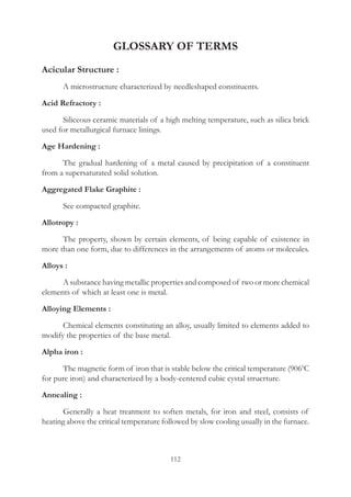 112
GLOSSARY OF TERMS
Acicular Structure :
	 A microstructure characterized by needleshaped constituents.
Acid Refractory :
	 Siliceous ceramic materials of a high melting temperature, such as silica brick
used for metallurgical furnace linings.
Age Hardening :
	 The gradual hardening of a metal caused by precipitation of a constituent
from a supersaturated solid solution.
Aggregated Flake Graphite :
	 See compacted graphite.
Allotropy :
	 The property, shown by certain elements, of being capable of existence in
more than one form, due to differences in the arrangements of atoms or molecules.
Alloys :
	 A substance having metallic properties and composed of two or more chemical
elements of which at least one is metal.
Alloying Elements :
	 Chemical elements constituting an alloy, usually limited to elements added to
modify the properties of the base metal.
Alpha iron :
	 The magnetic form of iron that is stable below the critical temperature (9060
C
for pure iron) and characterized by a body-centered cubic cystal strucrture.
Annealing :
	 Generally a heat treatment to soften metals, for iron and steel, consists of
heating above the critical temperature followed by slow cooling usually in the furnace.
 