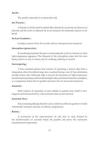 113
Anode :
	 The positive electrode in an electrolytic cell.
Arc Furnace :
	 A furnace in which metal is melted either directly by an electric arc between an
electode and the work or indirectly by an arc between two electrodes ajacent to the
metal.
As-Cast Condition :
	 Casting as remove from the mould, without subsequent heat treatment.
Atmosphere (protective) :
	 In metallurgical practice the gases sourrounding the work in a furnace or other
high-temperature apparatus. The character of the atmosphere varies with the work
being carried out and, in nature, may be oxidizing, reducing or neutral.
Austempering :
	 A heat treatment process that consists of quenching a ferrous alloy from a
temperature above the critical range into a medium having a rate of heat abstraction
(usually molten salt) sufficiently high to prevent the formation of high temperature
transformationproducts,andinmaintainingthealloy,untiltransformationiscomplete,
at a temperature below that of pearlite and above that of martensile formation.
Austenite :
	 Solid solution of cementite, or iron carbide, in gamma iron, which is non-
magnetic and characterized by a face centered cubic crystal structure.
Austenitic Iron :
	 Iron containing alloying elements such as nickel in sufficient quantity to render
substantially austenitic structure at ordinary temperatures.
Bainite :
	 A constituent in the microstructure of cast iron or steel, formed by
the transformation of austenite below the pearlitic and above the martensitic
transformation temperature.
 