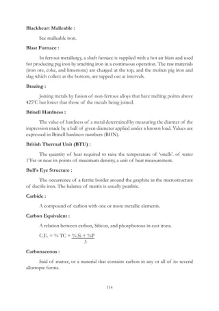 114
Blackheart Malleable :
	 See malleable iron.
Blast Furnace :
	 In ferrous metallurgy, a shaft furnace is supplied with a hot air blast and used
for producing pig iron by smelting iron in a continuous operation. The raw materials
(iron ore, coke, and limestone) are charged at the top, and the molten pig iron and
slag which collect at the bottom, are tapped out at intervals.
Brazing :
	 Joining metals by fusion of non-ferrous alloys that have melting points above
4250
C but lower that those of the metals being joined.
Brinell Hardness :
	 The value of hardness of a metal determined by measuring the diamter of the
impression made by a ball of given diameter applied under a known load. Values are
expressed in Brinell hardness numbers (BHN).
British Thermal Unit (BTU) :
	 The quantity of heat required to raise the temperature of ‘onelb’. of water
10
Fat or near its points of maximum density; a unit of heat measurement.
Bull’s Eye Structure :
	 The occurrence of a ferrite border around the graphite in the microstructure
of ductile iron. The balance of matrix is usually pearlitic.
Carbide :
	 A compound of carbon with one or more metallic elements.
Carbon Equivalent :
	 A relation between carbon, Silicon, and phosphorous in cast irons.
	 C.E. = % TC + % Si + %P
				  3
Carbonaceous :
	 Said of matter, or a material that contains carbon in any or all of its several
allotropic forms.
 