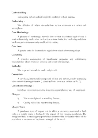 115
Carbonitriding :
	 Introducing carbon and nitrogen into solid iron by heat treating.
Carburizing :
	 The diffusion of carbon into solid iron by heat treatment in a carbon rich
atmosphere.
Case Hardening :
	 A process of hardening a ferrous alloy so that the surface layer or case is
made substantially harder than the interior or core. Induction hardening and flame
hardening are most commonly used for iron casting.
Cast Iron :
	 A generic term for the family or highcarbon-silicon-iron casting alloys.
Castability :
	 A complex conbination of liquid-metal properties and solidification
characteristics which promotes accurate and sound final castings.
Cathode :
	 The negative electrode in an electrolytic cell.
Cementite :
	 A very hard, intermetallic compound of iron and carbon, usually containing
other carbide-forming elements. (Loosely referred to as iron carbide or Fe3
C).
Centerline Shrinkage :
	 Shrinkage or porosity occuring along the central plane or axis of a cast part.
Charge :
	 i)	 The material placed in a melting furnace.
	 ii)	 Casting placed in a heat treating furnace.
Charpy Test :
	 A pendulum type of impact test in which a specimen, supported at both
ends as a simple beam, is broken by the impact of the swinging pendulum. The
energy absorbed in breaking the specimen as determined by the decreased rise of the
pendulum, is a measure of the impact strength of the metal.
 