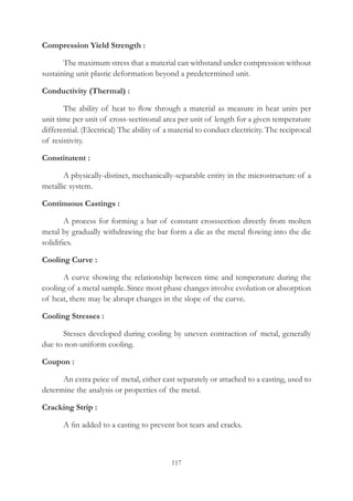 117
Compression Yield Strength :
	 The maximum stress that a material can withstand under compression without
sustaining unit plastic deformation beyond a predetermined unit.
Conductivity (Thermal) :
	 The ability of heat to flow through a material as measure in heat units per
unit time per unit of cross-sectinonal area per unit of length for a given temperature
differential. (Electrical) The ability of a material to conduct electricity. The reciprocal
of resistivity.
Constitutent :
	 A physically-distinct, mechanically-separable entity in the microstructure of a
metallic system.
Continuous Castings :
	 A process for forming a bar of constant crosssection directly from molten
metal by gradually withdrawing the bar form a die as the metal flowing into the die
solidifies.
Cooling Curve :
	 A curve showing the relationship between time and temperature during the
cooling of a metal sample. Since most phase changes involve evolution or absorption
of heat, there may be abrupt changes in the slope of the curve.
Cooling Stresses :
	 Stesses developed during cooling by uneven contraction of metal, generally
due to non-uniform cooling.
Coupon :
	 An extra peice of metal, either cast separately or attached to a casting, used to
determine the analysis or properties of the metal.
Cracking Strip :
	 A fin added to a casting to prevent hot tears and cracks.
 