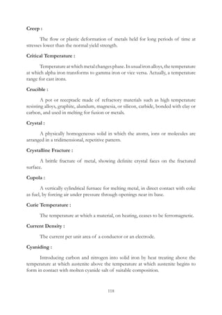 118
Creep :
	 The flow or plastic deformation of metals held for long periods of time at
stresses lower than the normal yield strength.
Critical Temperature :
	 Temperatureatwhichmetalchangesphase.Inusualironalloys,thetemperature
at which alpha iron transforms to gamma iron or vice versa. Actually, a temperature
range for cast irons.
Crucible :
	 A pot or receptacle made of refractory materials such as high temperature
resisting alloys, graphite, alundum, magnesia, or silicon, carbide, bonded with clay or
carbon, and used in melting for fusion or metals.
Crystal :
	 A physically homogeneous solid in which the atoms, ions or molecules are
arranged in a tridimensional, repetitive pattern.
Crystalline Fracture :
	 A brittle fracture of metal, showing definite crystal faces on the fractured
surface.
Cupola :
	 A vertically cylindrical furnace for melting metal, in direct contact with coke
as fuel, by forcing air under pressure through openings near its base.
Curie Temperature :
	 The temperature at which a material, on heating, ceases to be ferromagnetic.
Current Density :
	 The current per unit area of a conductor or an electrode.
Cyaniding :
	 Introducing carbon and nitrogen into solid iron by heat treating above the
temperature at which austenite above the temperature at which austenite begins to
form in contact with molten cyanide salt of suitable composition.
 