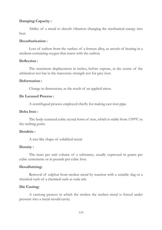 119
Damping Capacity :
	 Ability of a metal to absorb vibration changing the mechanical energy into
heat.
Decarburization :
	 Loss of carbon from the surface of a ferrous alloy, as aresult of heating in a
medium containing oxygen that reacts with the carbon.
Deflection :
	 The maximum displacement in inches, before rupture, at the centre of the
arbitration test bar in the transverse strength test for grey iron.
Deformation :
	 Change in dimensions, as the result of an applied stress.
De Lavaued Process :
	 A centrifugual process employed chiefly for making cast iron pipe.
Delta Iron :
	 The body-centered cubic crystal form of iron, which is stable from 13990
C to
the melting point.
Dendrite :
	 A tree-like shape of solidified metal.
Density :
	 The mass per unit volume of a substance, usually expressed in grams per
cubic centemetre or in pounds per cubic foot.
Desulfurizing:
	 Removal of sulphur from molten metal by reaction with a suitable slag or a
chemical such of a chemical such as soda ash.
Die Casting:
	 A castiong process in which the molten the molten metal is forced under
pressure into a metal mould cavity.
 