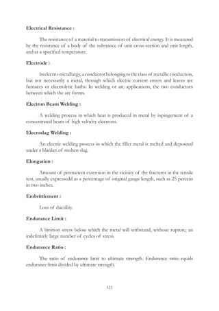 121
Electrical Resistance :
	 The resistance of a material to transmission of electrical energy. It is measured
by the resistance of a body of the substance of unit cross-section and unit length,
and at a specified temperature.
Electrode :
	 Inelectro-metallurgy,aconductorbelongingtotheclassof metallicconductors,
but not necessarily a metal, through which electric current enters and leaves arc
furnaces or electrolytic baths. In welding or arc applications, the two conductors
between which the arc forms.
Electron Beam Welding :
	 A welding process in which heat is produced in metal by inpingement of a
concentrated beam of high velocity electrons.
Elecroslag Welding :
	 An electric welding process in which the filler metal is melted and deposited
under a blanket of molten slag.
Elongation :
	 Amount of permanent extension in the vicinity of the fractures in the tensile
test, usually expressedd as a percentage of original gauge length, such as 25 percent
in two inches.
Embrittlement :
	 Loss of ductility.
Endurance Limit :
	 A limition stress below which the metal will withstand, without rupture, an
indefinitely large number of cycles of stress.
Endurance Ratio :
	 The ratio of endurance limit to ultimate strength. Endurance ratio equals
endurance limit divided by ultimate strength.
 