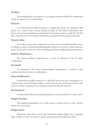 122
Etching :
	 In metallography, the process of revealing structural details by preferential
attack of reagents on a metal surface.
Eutectic :
	 (1) Isothermal reversible reaction of a liquid that forms two different solid
phases (in a binary alloy system) during cooling. (2) The alloy composition that
freezes at constant temperature, undergoing the eutectic reaction completely. (3) The
alloy structure of two (or more) solid phases formed from the liquid eutectically.
Eutectic Alloy :
	 In an alloy system, the composition at which two descending liquidus curves
in a binary system, or three descending liquidus surfaces in a ternary system, meet at a
point. Thus such an alloy has a lower melting point than neighbouring compositions.
Eulectic Temperature :
	 The lowest melting temperature in a series of mixture of two of more
components.
Eutectoid :
	 An eutectoid is the lowest transformation temperatures at which a solid
solution transforms into two solid phases.
Eutectoid Reaction :
	 Isothermal reversible reaction of a silid that forms two new solid phases (in
a binary alloy aystem) during cooling. As with eutectic, the word eutectoid can also
refer to an alloy composition or structure associated with the reaction.
Extensometer :
	 An instrument for measuring deformation in a material while it is under stress.
Fatigue Fracture :
	 The gradual propagation of a crack across a section due to cyclic stresses
within the elastic limit.
Fatigue Limit :
	 Maximum stress that a metal will withstand without failure for a specified
large number of cycle of stress. Usuaally synonymous with endurance limit.
 
