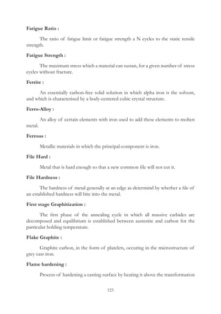 123
Fatigue Ratio :
	 The ratio of fatigue limit or fatigue strength a N cycles to the static tensile
strength.
Fatigue Strength :
	 The maximum stress which a material can sustan, for a given number of stress
cycles without fracture.
Ferrite :
	 An essentially carbon-free solid solution in which alpha iron is the solvent,
and which is characterised by a body-centered cubic crystal structure.
Ferro-Alloy :
	 An alloy of certain elements with iron used to add these elements to molten
metal.
Ferrous :
	 Metallic materials in which the principal-component is iron.
File Hard :
	 Metal that is hard enough so that a new common file will not cut it.
File Hardness :
	 The hardness of metal generally at an edge as determind by whether a file of
an established hardness will bite into the metal.
First stage Graphitization :
	 The first phase of the annealing cycle in which all massive carbides are
decomposed and equilibrium is established between austenite and carbon for the
particular holding temperature.
Flake Graphite :
	 Graphite carbon, in the form of platelets, occuring in the microstructure of
grey cast iron.
Flame hardening :
	 Process of hardening a casting surface by heating it above the transformation
 