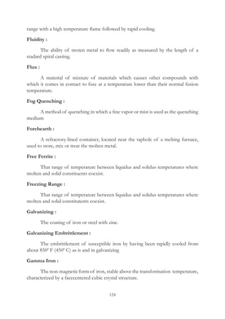 124
range with a high temperature flame followed by rapid cooling.
Fluidity :
	 The ability of moten metal to flow readily as measured by the length of a
stadard spiral casting.
Flux :
	 A material of mixture of materials which causes other compounds with
which it comes in contact to fuse at a temperature lower than their normal fusion
temperature.
Fog Quenching :
	 A method of quenching in which a fine vapor or mist is used as the quenching
medium
Forehearth :
	 A refractory-lined container, located near the taphole of a melting furnace,
used to store, mix or treat the molten metal.
Free Ferrite :
	 That range of temperature between liquidus and solidus temperatures where
molten and solid constituents coexist.
Freezing Range :
	 That range of temperature between liquidus and solidus temperatures where
molten and solid constitutents coexist.
Galvanizing :
	 The coating of iron or steel with zinc.
Galvanizing Embrittlement :
	 The embrittlement of susceptible iron by having been rapidly cooled from
about 8500
F (4500
C) as is and in galvanizing
Gamma Iron :
	 The non-magnetic form of iron, stable above the transformation temperature,
characterized by a facecentered cubic crystal structure.
 