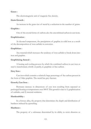 125
Gauss :
	 The electromagnetic unit of magnetic flux density.
Grain Growth :
	 An increase in the grain size of metal by a reduction in the number of grains.
Graphite :
	 One of the crystal forms of carbon; also the uncombined carbon in cast irons.
Graphitization :
	 At elevated temperature, the precipitaion of graphite in solid iron as a result
of the decomposition of iron carbide in corrosion.
Graphitizer :
	 Any material which increases the tendency of iron carbide to break down into
iron and graphite.
Graphitizing Anneal :
	 A heating and cooling process by which the combined carbon in cast iron or
steel is transformed, wholly or partly, to graphitic or free carbon.
Grey Iron :
	 Cast iron which contains a relatively large percentage of the carbon present in
the form of flake graphite. The metal has grey fracture.
Growth, Cast Iron :
	 Permanet increase in dimensions of cast iron resulting from repeated or
prolonged heating at temperatures over 900 F. This growth is due to 1) graphitization
of carbides, and 2) internal oxidation.
Hardenability :
	 In a ferrous alloy, the property that determines the depth and distribution of
hardness induced by quenching.
Hardness :
	 The property of a substance determined by its ability to resist abrasion or
 