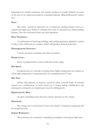 126
indentation by another substance. For metals, hardness is usually defined on terms
of the size of an impression made by a standard indenter. (Brinell, Rockwell, Vickers
etc).
Heat :
	 The entire period of operation of a continuous melting furnace such as a
cupola from light-up to finish of melting. One cycle of operation in a batch melting
furnace. Also the total metal from one such operation.
Heat Treatment :
	 A combination of heationg, holding, and cooling operations applied to a metal
or alloy in the solid state in a manner which will produce desired properties.
Heterogeneous Structure :
	 A micro structure containig more then one phase.
Hooke’s Law :
	 Stress is proportional to strain within the elastic range.
Hot Spots :
	 Localized areas of a mould or casting where higher tempertures are reacher or
where high temperature is maintained for an extended period of time.
Hot Tear :
	 Surface discontinuity or fracture caused by either external loads of internal
stresses or a combination of both action on a casting during solidification and
subsequent contraction at temperatures near the milting point.
Hypereutectic Alloy :
	 An alloy containing more than the eutectic amounts of the solutes.
Hysteresis :
	 The energy that is converted to heat in an elastic or magnetic energizing and
de-energizing cycle.
Impact Resistance :
	 The resistance of a material to breaking by loading or stressing at high rates.
 