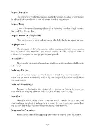 127
Impact Strength :
	 The energy absorbed in fracturing a standard specimen (notched or unnotched)
by a blow from a pendulum in one of several standard impact tests.
Impact Test :
	 A test to determine the energy absorbed in fracturing a test bar at high velocity.
See Izod Test; Charpy Test.
Impact Transition Temperature :
	 That temperature below which agiven metal will display brittle inpact fracture.
Impregnation :
	 The treatnent of defective castings with a sealing medium to stop pressure
leaks in porous areas. Mediums used include sillicate of soda, drying oils with or
without styrenes, plastics , and proprietary compounds.
Inclusions :
	 Non-metallic particles, such as oxides, sulphides or silicates that are held within
solid metal.
Induction Furnace :
	 An alternation current electric furnace in which the primary conductor is
coiled and generates a secondary current by eletromagnetic induction which heats
the metal charge.
Induction Hardening :
	 Process od hardening the surface of a casting by heating it above the
transformation range by electrical induction, followed by rapid cooling.
Inoculant :
	 Materials which, when added to molten metal, modify the structure, and
thereby change the physical and mechanical properties to a degree not explained on
the basis of the change in composition resultiong from their use.
Intergranular Corrosion :
	 Corrosion in a metal taking place preferentially along the grain boundaries.
 
