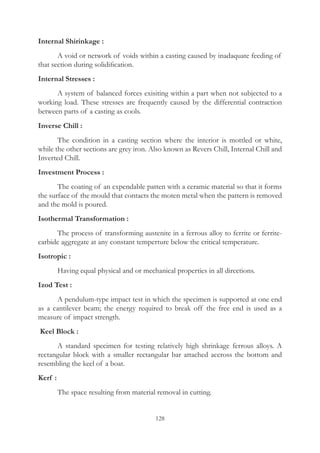 128
Internal Shirinkage :
	 A void or network of voids within a casting caused by inadaquate feeding of
that section during solidification.
Internal Stresses :
	 A system of balanced forces exisiting within a part when not subjected to a
working load. These stresses are frequently caused by the differential contraction
between parts of a casting as cools.
Inverse Chill :
	 The condition in a casting section where the interior is mottled or white,
while the other sections are grey iron. Also known as Revers Chill, Internal Chill and
Inverted Chill.
Investment Process :
	 The coating of an expendable patten with a ceramic material so that it forms
the surface of the mould that contacts the moten metal when the pattern is removed
and the mold is poured.
Isothermal Transformation :
	 The process of transforming austenite in a ferrous alloy to ferrite or ferrite-
carbide aggregate at any constant temperture below the critical temperature.
Isotropic :
	 Having equal physical and or mechanical properties in all directions.
Izod Test :
	 A pendulum-type impact test in which the specimen is supported at one end
as a cantilever beam; the energy required to break off the free end is used as a
measure of impact strength.
Keel Block :
	 A standard specimen for testing relatively high shrinkage ferrous alloys. A
rectangular block with a smaller rectangular bar attached accross the bottom and
resembling the keel of a boat.
Kerf :
	 The space resulting from material removal in cutting.
 